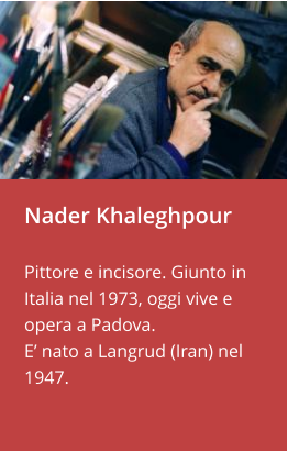 Nader Khaleghpour  Pittore e incisore. Giunto in Italia nel 1973, oggi vive e opera a Padova.  E’ nato a Langrud (Iran) nel 1947.