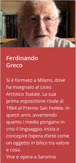 Ferdinando Greco  Si è formato a Milano, dove ha insegnato al Liceo Artistico Statale. La sua prima esposizione risale al 1964 al Premio San Fedele. In questi anni, avvertendo quanto i media pongano in crisi il linguaggio, inizia a concepire l’opera d’arte come un oggetto in bilico tra valore e cosa. Vive e opera a Saronno