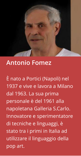 Antonio Fomez  È nato a Portici (Napoli) nel 1937 e vive e lavora a Milano dal 1963. La sua prima personale è del 1961 alla napoletana Galleria S.Carlo. Innovatore e sperimentatore di tecniche e linguaggi, è stato tra i primi in Italia ad utilizzare il linguaggio della pop art.