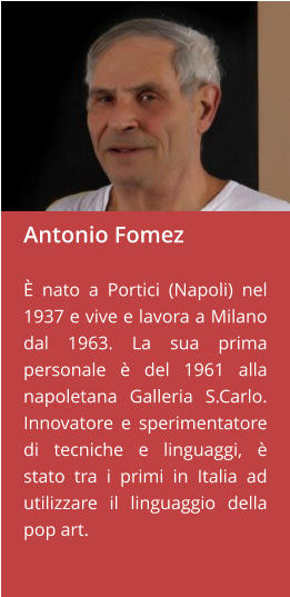 Antonio Fomez  È nato a Portici (Napoli) nel 1937 e vive e lavora a Milano dal 1963. La sua prima personale è del 1961 alla napoletana Galleria S.Carlo. Innovatore e sperimentatore di tecniche e linguaggi, è stato tra i primi in Italia ad utilizzare il linguaggio della pop art.