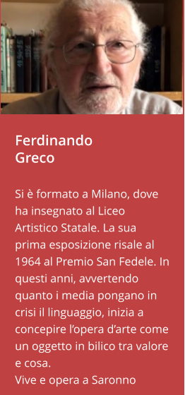 Ferdinando Greco  Si è formato a Milano, dove ha insegnato al Liceo Artistico Statale. La sua prima esposizione risale al 1964 al Premio San Fedele. In questi anni, avvertendo quanto i media pongano in crisi il linguaggio, inizia a concepire l’opera d’arte come un oggetto in bilico tra valore e cosa. Vive e opera a Saronno