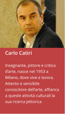 Carlo Catiri  Insegnante, pittore e critico d’arte, nasce nel 1953 a Milano, dove vive e lavora. Attento e sensibile conoscitore dell’arte, affianca a queste attività culturali la sua ricerca pittorica