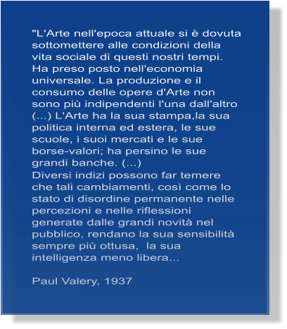 "L'Arte nell'epoca attuale si � dovuta sottomettere alle condizioni della vita sociale di questi nostri tempi. Ha preso posto nell'economia universale. La produzione e il consumo delle opere d'Arte non sono pi� indipendenti l'una dall'altro (...) L'Arte ha la sua stampa,la sua politica interna ed estera, le sue scuole, i suoi mercati e le sue borse-valori; ha persino le sue grandi banche. (...)  Diversi indizi possono far temere che tali cambiamenti, cos� come lo stato di disordine permanente nelle percezioni e nelle riflessioni generate dalle grandi novit� nel pubblico, rendano la sua sensibilit� sempre pi� ottusa,  la sua intelligenza meno libera...  Paul Valery, 1937
