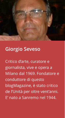 Giorgio Seveso  Critico d’arte, curatore e giornalista, vive e opera a Milano dal 1969. Fondatore e conduttore di questo blogMagazine, è stato critico de l’Unità per oltre vent’anni. E’ nato a Sanremo nel 1944.