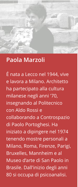 Paola Marzoli  É nata a Lecco nel 1944, vive e lavora a Milano. Architetto ha partecipato alla cultura milanese negli anni '70, insegnando al Politecnico con Aldo Rossi e collaborando a Controspazio di Paolo Portoghesi. Ha iniziato a dipingere nel 1974 tenendo mostre personali a Milano, Roma, Firenze, Parigi, Bruxelles, Mannheim e al Museo d’arte di San Paolo in Brasile. Dall'inizio degli anni 80 si occupa di psicoanalisi.