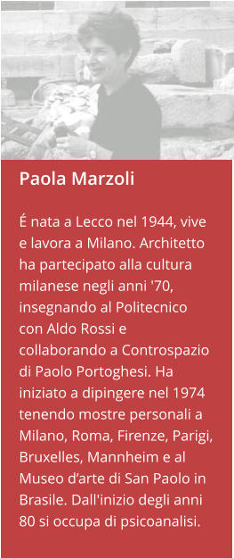 Paola Marzoli  É nata a Lecco nel 1944, vive e lavora a Milano. Architetto ha partecipato alla cultura milanese negli anni '70, insegnando al Politecnico con Aldo Rossi e collaborando a Controspazio di Paolo Portoghesi. Ha iniziato a dipingere nel 1974 tenendo mostre personali a Milano, Roma, Firenze, Parigi, Bruxelles, Mannheim e al Museo d’arte di San Paolo in Brasile. Dall'inizio degli anni 80 si occupa di psicoanalisi.