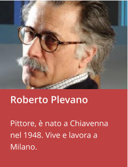 Roberto Plevano  Pittore, è nato a Chiavenna nel 1948. Vive e lavora a Milano.