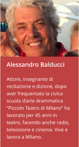 Alessandro Balducci  Attore, insegnante di recitazione e dizione, dopo aver frequentato la civica scuola d’arte drammatica “Piccolo Teatro di Milano” ha lavorato per 45 anni in teatro, facendo anche radio, televisione e cinema. Vive e lavora a Milano.