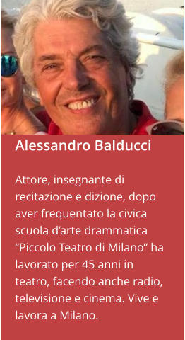Alessandro Balducci  Attore, insegnante di recitazione e dizione, dopo aver frequentato la civica scuola d’arte drammatica “Piccolo Teatro di Milano” ha lavorato per 45 anni in teatro, facendo anche radio, televisione e cinema. Vive e lavora a Milano.