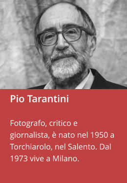 Pio Tarantini  Fotografo, critico e giornalista, è nato nel 1950 a Torchiarolo, nel Salento. Dal 1973 vive a Milano.