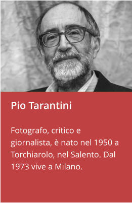Pio Tarantini  Fotografo, critico e giornalista, è nato nel 1950 a Torchiarolo, nel Salento. Dal 1973 vive a Milano.