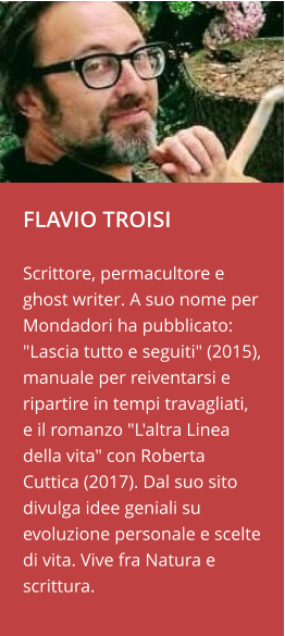 FLAVIO TROISI  Scrittore, permacultore e ghost writer. A suo nome per Mondadori ha pubblicato: "Lascia tutto e seguiti" (2015), manuale per reiventarsi e ripartire in tempi travagliati, e il romanzo "L'altra Linea della vita" con Roberta Cuttica (2017). Dal suo sito divulga idee geniali su evoluzione personale e scelte di vita. Vive fra Natura e scrittura.