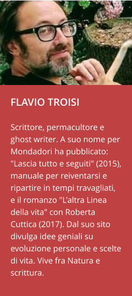 FLAVIO TROISI  Scrittore, permacultore e ghost writer. A suo nome per Mondadori ha pubblicato: "Lascia tutto e seguiti" (2015), manuale per reiventarsi e ripartire in tempi travagliati, e il romanzo "L'altra Linea della vita" con Roberta Cuttica (2017). Dal suo sito divulga idee geniali su evoluzione personale e scelte di vita. Vive fra Natura e scrittura.