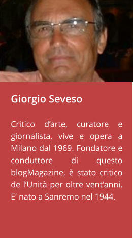 Giorgio Seveso  Critico d’arte, curatore e giornalista, vive e opera a Milano dal 1969. Fondatore e conduttore di questo blogMagazine, è stato critico de l’Unità per oltre vent’anni. E’ nato a Sanremo nel 1944.