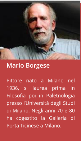 Mario Borgese  Pittore nato a Milano nel 1936, si laurea prima in Filosofia poi in Paletnologia presso l’Università degli Studi di Milano. Negli anni 70 e 80 ha cogestito la Galleria di Porta Ticinese a Milano.