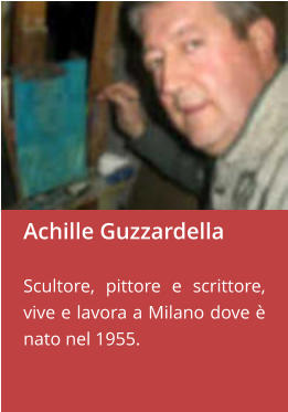 Achille Guzzardella  Scultore, pittore e scrittore,  vive e lavora a Milano dove è nato nel 1955.