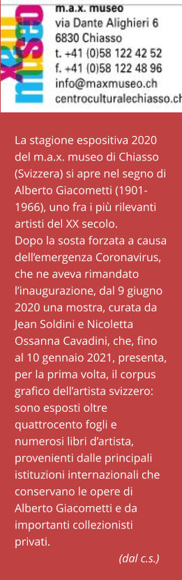 La stagione espositiva 2020 del m.a.x. museo di Chiasso (Svizzera) si apre nel segno di Alberto Giacometti (1901-1966), uno fra i più rilevanti artisti del XX secolo. Dopo la sosta forzata a causa dell’emergenza Coronavirus, che ne aveva rimandato l’inaugurazione, dal 9 giugno 2020 una mostra, curata da Jean Soldini e Nicoletta Ossanna Cavadini, che, fino al 10 gennaio 2021, presenta, per la prima volta, il corpus grafico dell’artista svizzero: sono esposti oltre quattrocento fogli e numerosi libri d’artista, provenienti dalle principali istituzioni internazionali che conservano le opere di Alberto Giacometti e da importanti collezionisti privati.                                                         (dal c.s.)