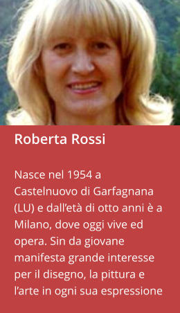 Roberta Rossi  Nasce nel 1954 a Castelnuovo di Garfagnana (LU) e dall’età di otto anni è a Milano, dove oggi vive ed opera. Sin da giovane manifesta grande interesse per il disegno, la pittura e l’arte in ogni sua espressione