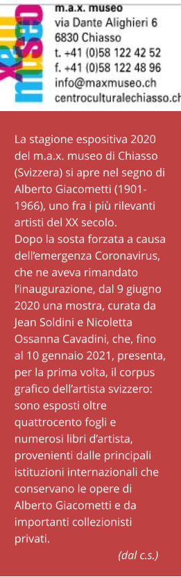 La stagione espositiva 2020 del m.a.x. museo di Chiasso (Svizzera) si apre nel segno di Alberto Giacometti (1901-1966), uno fra i più rilevanti artisti del XX secolo. Dopo la sosta forzata a causa dell’emergenza Coronavirus, che ne aveva rimandato l’inaugurazione, dal 9 giugno 2020 una mostra, curata da Jean Soldini e Nicoletta Ossanna Cavadini, che, fino al 10 gennaio 2021, presenta, per la prima volta, il corpus grafico dell’artista svizzero: sono esposti oltre quattrocento fogli e numerosi libri d’artista, provenienti dalle principali istituzioni internazionali che conservano le opere di Alberto Giacometti e da importanti collezionisti privati.                                                         (dal c.s.)
