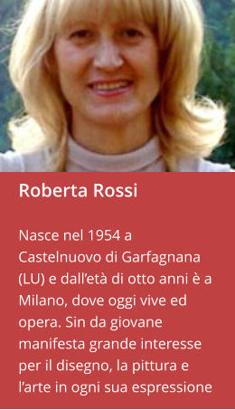 Roberta Rossi  Nasce nel 1954 a Castelnuovo di Garfagnana (LU) e dall’età di otto anni è a Milano, dove oggi vive ed opera. Sin da giovane manifesta grande interesse per il disegno, la pittura e l’arte in ogni sua espressione