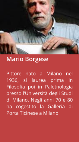Mario Borgese  Pittore nato a Milano nel 1936, si laurea prima in Filosofia poi in Paletnologia presso l’Università degli Studi di Milano. Negli anni 70 e 80 ha cogestito la Galleria di Porta Ticinese a Milano