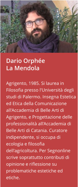 Dario OrphéeLa Mendola  Agrigento, 1985. Si laurea in Filosofia presso l'Università degli studi di Palermo. Insegna Estetica ed Etica della Comunicazione all'Accademia di Belle Arti di Agrigento, e Progettazione delle professionalità all'Accademia di Belle Arti di Catania. Curatore indipendente, si occupa di ecologia e filosofia dell'agricoltura. Per Segnonline scrive soprattutto contributi di opinione e riflessione su   problematiche estetiche ed etiche.
