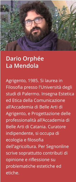Dario OrphéeLa Mendola  Agrigento, 1985. Si laurea in Filosofia presso l'Università degli studi di Palermo. Insegna Estetica ed Etica della Comunicazione all'Accademia di Belle Arti di Agrigento, e Progettazione delle professionalità all'Accademia di Belle Arti di Catania. Curatore indipendente, si occupa di ecologia e filosofia dell'agricoltura. Per Segnonline scrive soprattutto contributi di opinione e riflessione su   problematiche estetiche ed etiche.