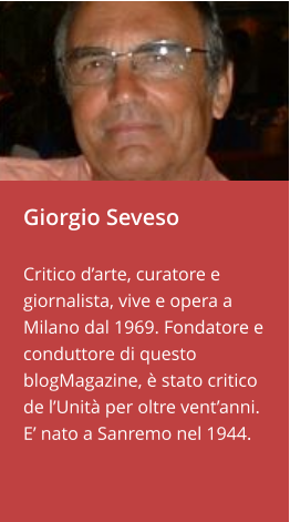 Giorgio Seveso  Critico d’arte, curatore e giornalista, vive e opera a Milano dal 1969. Fondatore e conduttore di questo blogMagazine, è stato critico de l’Unità per oltre vent’anni. E’ nato a Sanremo nel 1944.