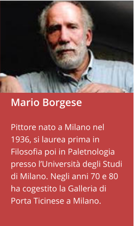 Mario Borgese  Pittore nato a Milano nel 1936, si laurea prima in Filosofia poi in Paletnologia presso l’Università degli Studi di Milano. Negli anni 70 e 80 ha cogestito la Galleria di Porta Ticinese a Milano.