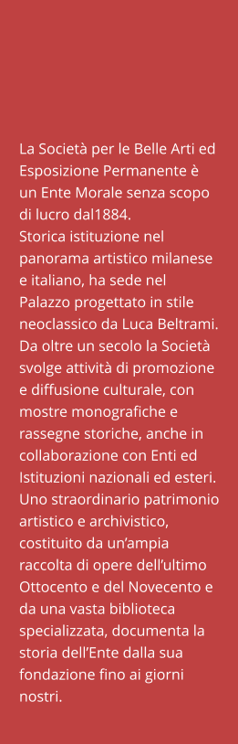 La Società per le Belle Arti ed Esposizione Permanente è un Ente Morale senza scopo di lucro dal1884. Storica istituzione nel panorama artistico milanese e italiano, ha sede nel Palazzo progettato in stile neoclassico da Luca Beltrami. Da oltre un secolo la Società svolge attività di promozione e diffusione culturale, con mostre monografiche e rassegne storiche, anche in collaborazione con Enti ed Istituzioni nazionali ed esteri. Uno straordinario patrimonio artistico e archivistico, costituito da un’ampia raccolta di opere dell’ultimo Ottocento e del Novecento e da una vasta biblioteca specializzata, documenta la storia dell’Ente dalla sua fondazione fino ai giorni nostri.