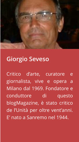 Giorgio Seveso  Critico d’arte, curatore e giornalista, vive e opera a Milano dal 1969. Fondatore e conduttore di questo blogMagazine, è stato critico de l’Unità per oltre vent’anni. E’ nato a Sanremo nel 1944.