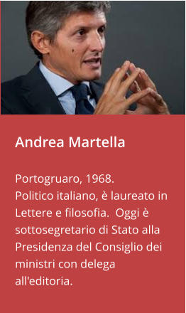 Andrea Martella   Portogruaro, 1968.  Politico italiano, è laureato in Lettere e filosofia.  Oggi è sottosegretario di Stato alla Presidenza del Consiglio dei ministri con delega all'editoria.