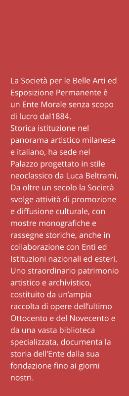 La Società per le Belle Arti ed Esposizione Permanente è un Ente Morale senza scopo di lucro dal1884. Storica istituzione nel panorama artistico milanese e italiano, ha sede nel Palazzo progettato in stile neoclassico da Luca Beltrami. Da oltre un secolo la Società svolge attività di promozione e diffusione culturale, con mostre monografiche e rassegne storiche, anche in collaborazione con Enti ed Istituzioni nazionali ed esteri. Uno straordinario patrimonio artistico e archivistico, costituito da un’ampia raccolta di opere dell’ultimo Ottocento e del Novecento e da una vasta biblioteca specializzata, documenta la storia dell’Ente dalla sua fondazione fino ai giorni nostri.