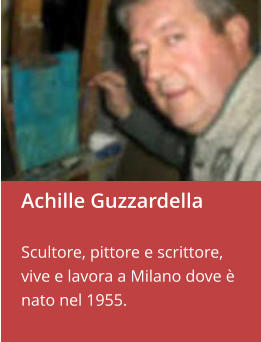 Achille Guzzardella  Scultore, pittore e scrittore,  vive e lavora a Milano dove è nato nel 1955.
