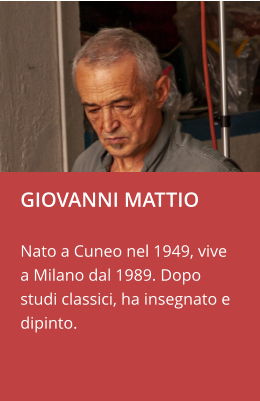 GIOVANNI MATTIO  Nato a Cuneo nel 1949, vive a Milano dal 1989. Dopo studi classici, ha insegnato e dipinto.