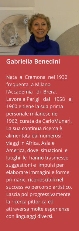 Gabriella Benedini  Nata  a  Cremona  nel 1932 frequenta  a Milano  l'Accademia   di  Brera.   Lavora a Parigi   dal   1958   al   1960 e tiene la sua prima personale milanese nel  1962, curata da CarloMunari. La sua continua ricerca è alimentata dai numerosi  viaggi in Africa, Asia e  America, dove  situazioni  e luoghi  le  hanno trasmesso  suggestioni e  impulsi per  elaborare immagini e forme primarie, riconoscibili nel successivo percorso artistico. Lascia poi progressivamente la ricerca pittorica ed attraversa molte esperienze con linguaggi diversi.