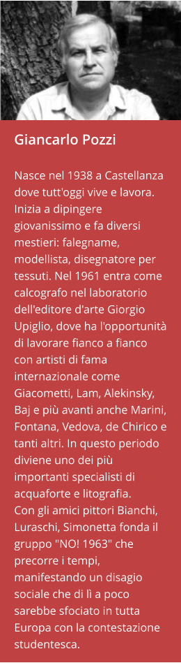 Giancarlo Pozzi  Nasce nel 1938 a Castellanza dove tutt'oggi vive e lavora. Inizia a dipingere giovanissimo e fa diversi mestieri: falegname, modellista, disegnatore per tessuti. Nel 1961 entra come calcografo nel laboratorio dell'editore d'arte Giorgio Upiglio, dove ha l'opportunità di lavorare fianco a fianco con artisti di fama internazionale come Giacometti, Lam, Alekinsky, Baj e più avanti anche Marini, Fontana, Vedova, de Chirico e tanti altri. In questo periodo diviene uno dei più importanti specialisti di acquaforte e litografia.  Con gli amici pittori Bianchi, Luraschi, Simonetta fonda il gruppo "NO! 1963" che precorre i tempi, manifestando un disagio sociale che di lì a poco sarebbe sfociato in tutta Europa con la contestazione studentesca.