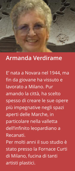 Armanda Verdirame  E’ nata a Novara nel 1944, ma fin da giovane ha vissuto e lavorato a Milano. Pur amando la città, ha scelto spesso di creare le sue opere più impegnative negli spazi aperti delle Marche, in particolare nella valletta dell’infinito leopardiano a Recanati.  Per molti anni il suo studio è stato presso la Fornace Curti di Milano, fucina di tanti artisti plastici.