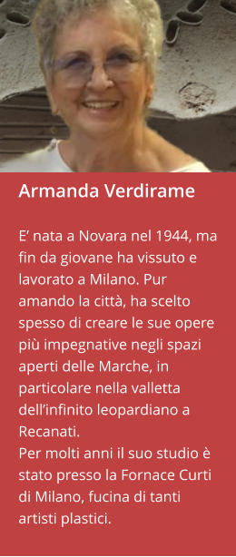 Armanda Verdirame  E’ nata a Novara nel 1944, ma fin da giovane ha vissuto e lavorato a Milano. Pur amando la città, ha scelto spesso di creare le sue opere più impegnative negli spazi aperti delle Marche, in particolare nella valletta dell’infinito leopardiano a Recanati.  Per molti anni il suo studio è stato presso la Fornace Curti di Milano, fucina di tanti artisti plastici.