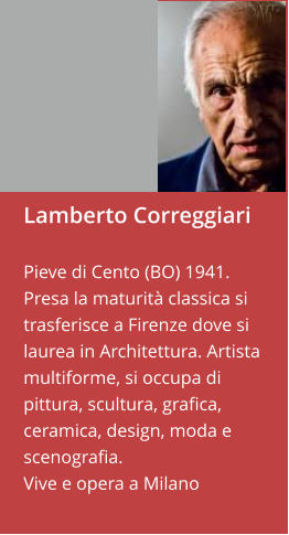 Lamberto Correggiari  Pieve di Cento (BO) 1941. Presa la maturità classica si trasferisce a Firenze dove si laurea in Architettura. Artista multiforme, si occupa di pittura, scultura, grafica, ceramica, design, moda e scenografia.Vive e opera a Milano