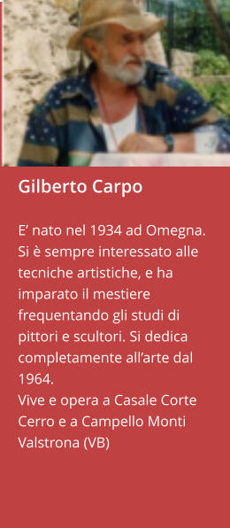 Gilberto Carpo  E’ nato nel 1934 ad Omegna.  Si è sempre interessato alle tecniche artistiche, e ha imparato il mestiere frequentando gli studi di pittori e scultori. Si dedica completamente all’arte dal 1964. Vive e opera a Casale Corte Cerro e a Campello Monti  Valstrona (VB)