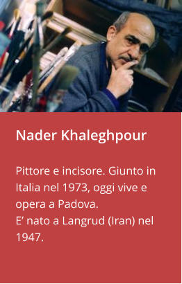 Nader Khaleghpour  Pittore e incisore. Giunto in Italia nel 1973, oggi vive e opera a Padova.  E’ nato a Langrud (Iran) nel 1947.