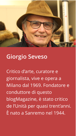 Giorgio Seveso  Critico d’arte, curatore e giornalista, vive e opera a Milano dal 1969. Fondatore e conduttore di questo blogMagazine, è stato critico de l’Unità per quasi trent’anni.   È nato a Sanremo nel 1944.