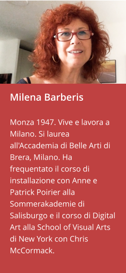 Milena Barberis  Monza 1947. Vive e lavora a Milano. Si laurea all'Accademia di Belle Arti di Brera, Milano. Ha frequentato il corso di installazione con Anne e Patrick Poirier alla Sommerakademie di Salisburgo e il corso di Digital Art alla School of Visual Arts di New York con Chris McCormack.