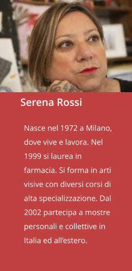Serena Rossi  Nasce nel 1972 a Milano, dove vive e lavora. Nel 1999 si laurea in farmacia. Si forma in arti visive con diversi corsi di alta specializzazione. Dal 2002 partecipa a mostre personali e collettive in Italia ed all’estero.