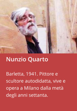Nunzio Quarto  Barletta, 1941. Pittore e scultore autodidatta, vive e opera a Milano dalla metà degli anni settanta.