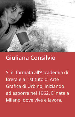 Giuliana Consilvio  Si è  formata all’Accademia di Brera e a l’Istituto di Arte Grafica di Urbino, iniziando ad esporre nel 1962. E’ nata a Milano, dove vive e lavora.