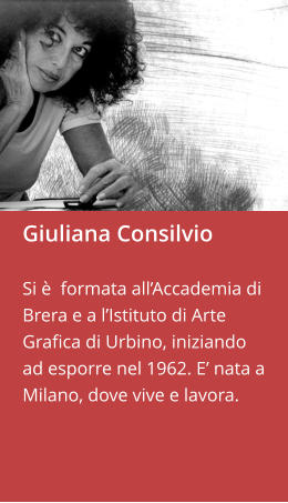 Giuliana Consilvio  Si è  formata all’Accademia di Brera e a l’Istituto di Arte Grafica di Urbino, iniziando ad esporre nel 1962. E’ nata a Milano, dove vive e lavora.