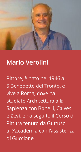 Mario Verolini   Pittore, è nato nel 1946 a S.Benedetto del Tronto, e vive a Roma, dove ha studiato Architettura alla Sapienza con Bonelli, Calvesi e Zevi, e ha seguito il Corso di Pittura tenuto da Guttuso all'Accademia con l'assistenza di Guccione.