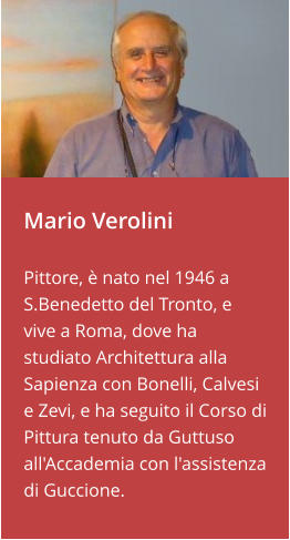 Mario Verolini   Pittore, è nato nel 1946 a S.Benedetto del Tronto, e vive a Roma, dove ha studiato Architettura alla Sapienza con Bonelli, Calvesi e Zevi, e ha seguito il Corso di Pittura tenuto da Guttuso all'Accademia con l'assistenza di Guccione.